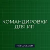 Как ИП учесть командировочные расходы при расчёте налога: пошаговая инструкция